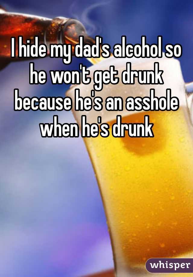 I hide my dad's alcohol so he won't get drunk because he's an asshole when he's drunk
