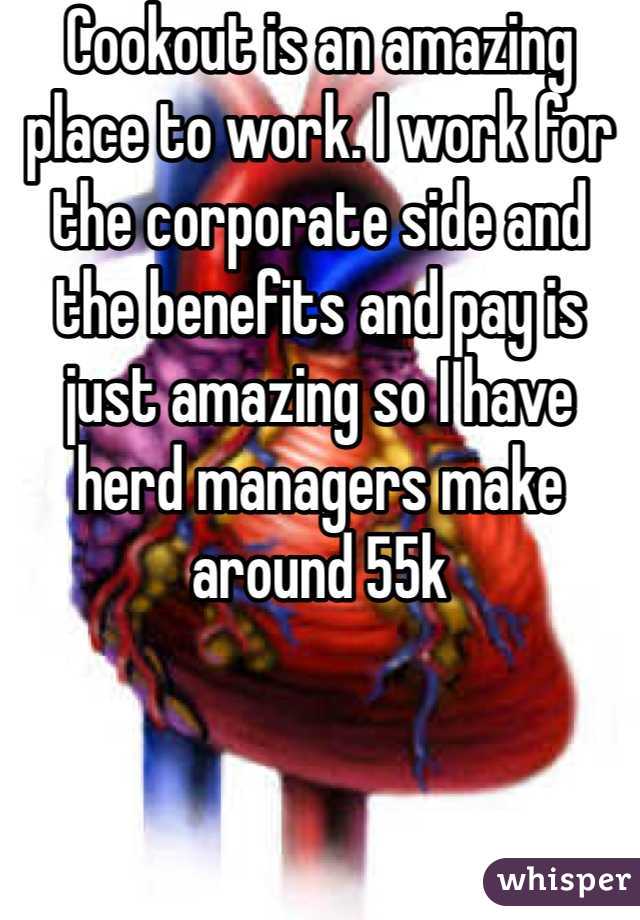 Cookout is an amazing place to work. I work for the corporate side and the benefits and pay is just amazing so I have herd managers make around 55k 