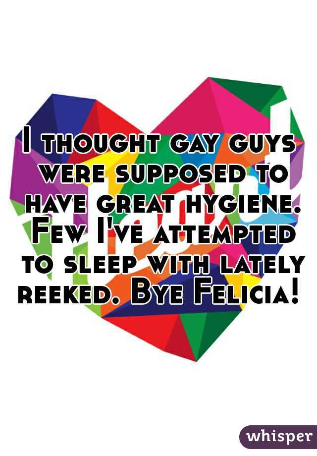 I thought gay guys were supposed to have great hygiene. Few I've attempted to sleep with lately reeked. Bye Felicia! 