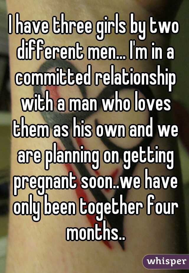 I have three girls by two different men... I'm in a committed relationship with a man who loves them as his own and we are planning on getting pregnant soon..we have only been together four months..