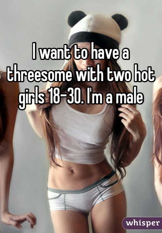 I want to have a threesome with two hot girls 18-30. I'm a male