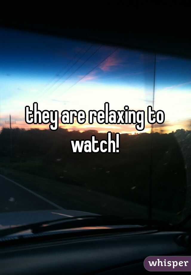 they are relaxing to watch! 