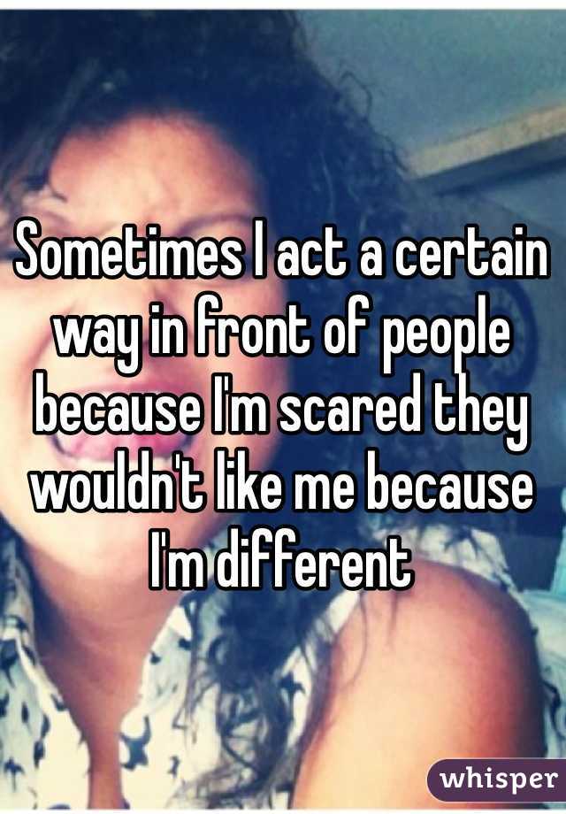 Sometimes I act a certain way in front of people because I'm scared they wouldn't like me because I'm different