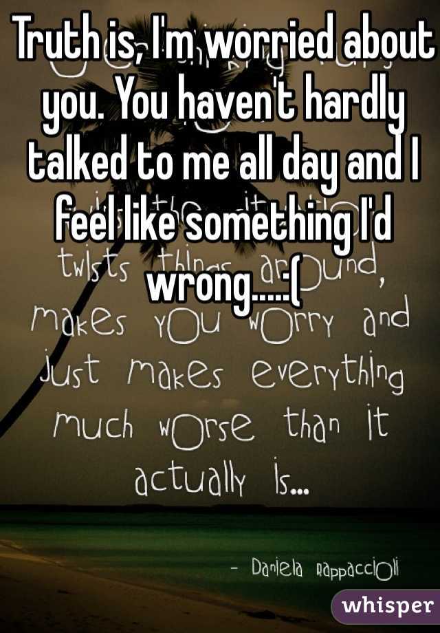 Truth is, I'm worried about you. You haven't hardly talked to me all day and I feel like something I'd wrong....:(