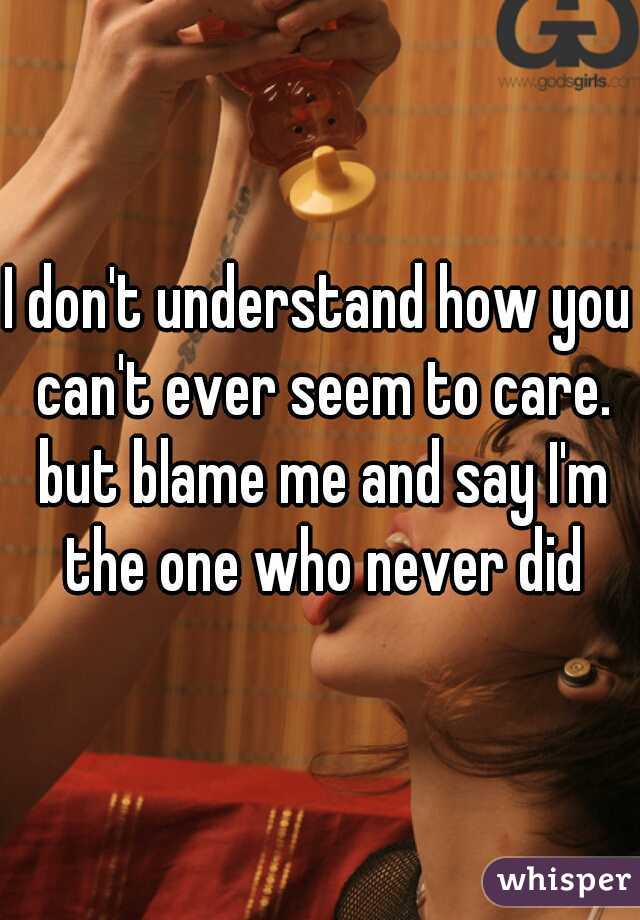 I don't understand how you can't ever seem to care. but blame me and say I'm the one who never did