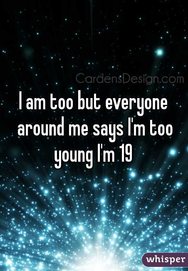 I am too but everyone around me says I'm too young I'm 19 