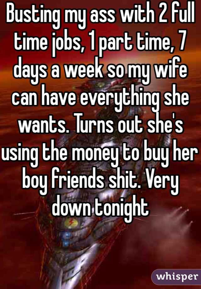 Busting my ass with 2 full time jobs, 1 part time, 7 days a week so my wife can have everything she wants. Turns out she's using the money to buy her boy friends shit. Very down tonight