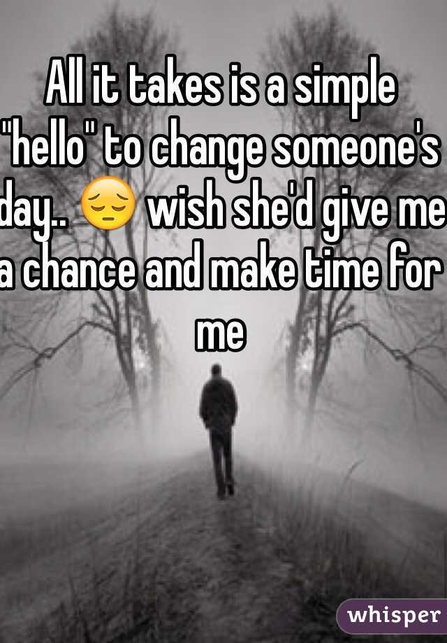 All it takes is a simple "hello" to change someone's day.. 😔 wish she'd give me a chance and make time for me 