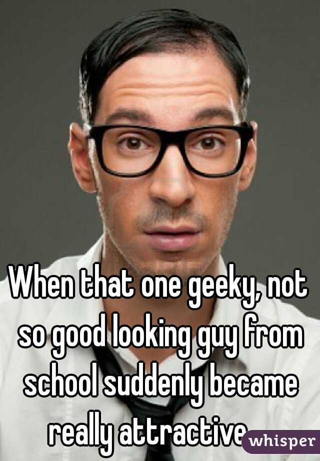 When that one geeky, not so good looking guy from school suddenly became really attractive    