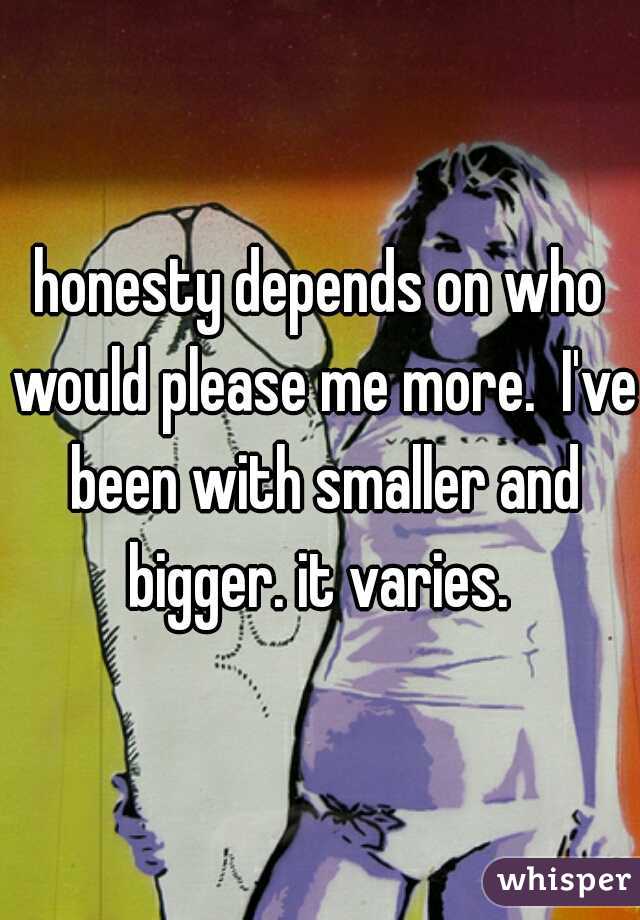 honesty depends on who would please me more.  I've been with smaller and bigger. it varies. 
