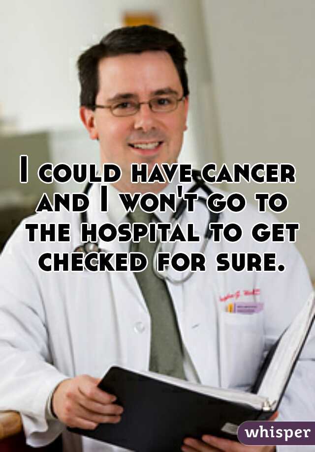 I could have cancer and I won't go to the hospital to get checked for sure.