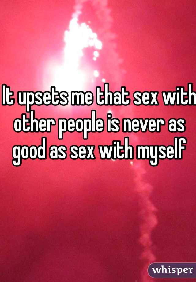 It upsets me that sex with other people is never as good as sex with myself 
