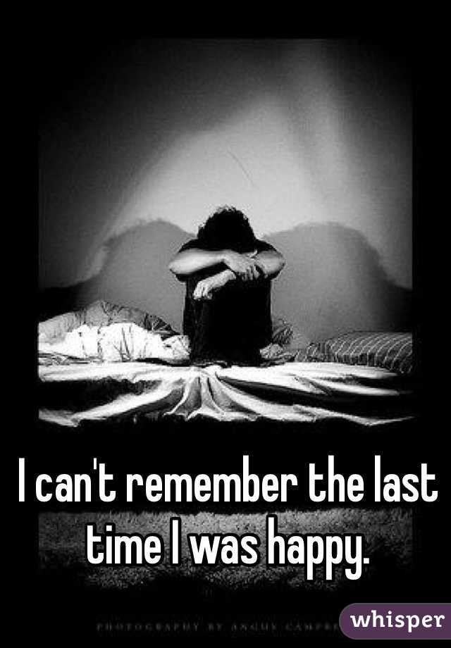 I can't remember the last time I was happy. 