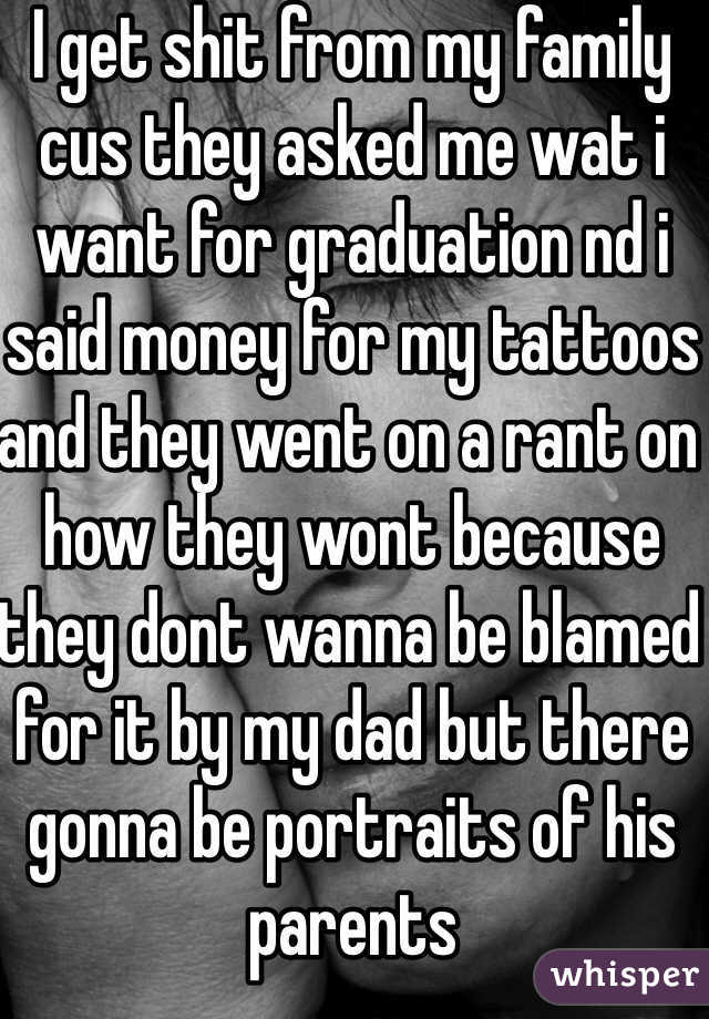I get shit from my family cus they asked me wat i want for graduation nd i said money for my tattoos and they went on a rant on how they wont because they dont wanna be blamed for it by my dad but there gonna be portraits of his parents 