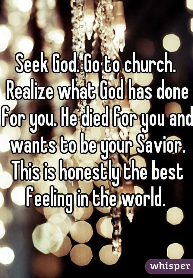 Seek God. Go to church. Realize what God has done for you. He died for you and wants to be your Savior. This is honestly the best feeling in the world. 