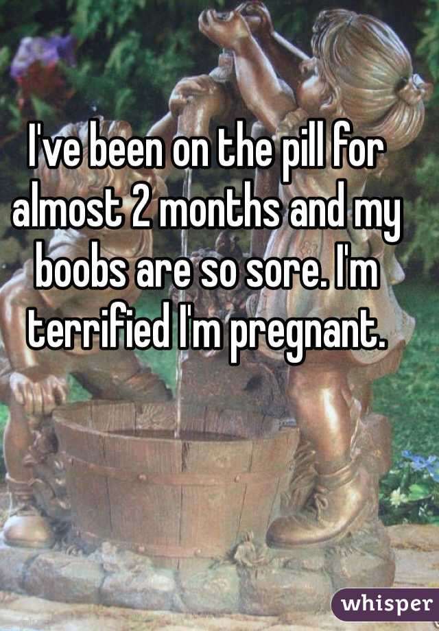 I've been on the pill for almost 2 months and my boobs are so sore. I'm terrified I'm pregnant. 