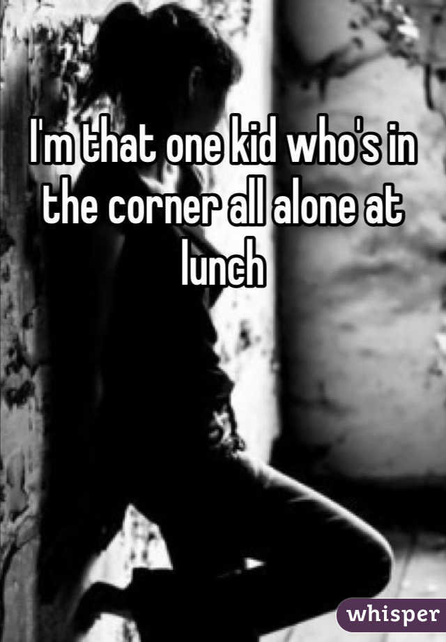 I'm that one kid who's in the corner all alone at lunch