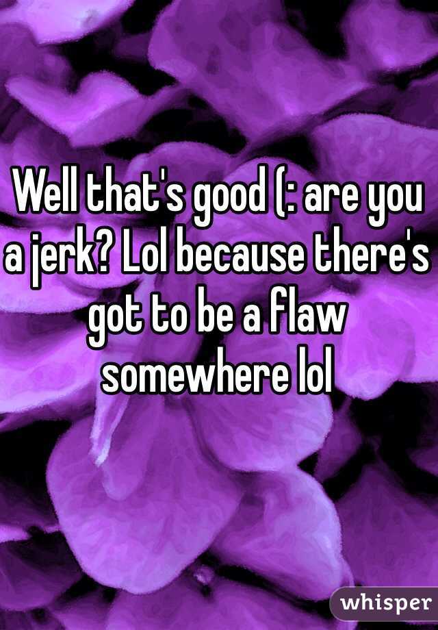 Well that's good (: are you a jerk? Lol because there's got to be a flaw somewhere lol