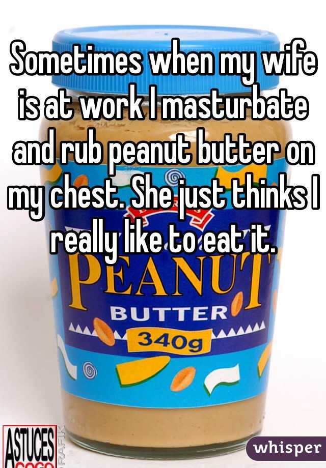 Sometimes when my wife is at work I masturbate and rub peanut butter on my chest. She just thinks I really like to eat it.