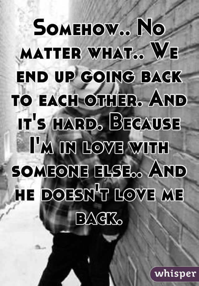 Somehow.. No matter what.. We end up going back to each other. And it's hard. Because I'm in love with someone else.. And he doesn't love me back.