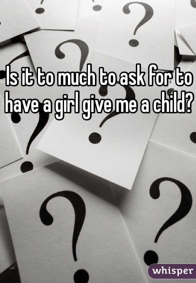 Is it to much to ask for to have a girl give me a child? 