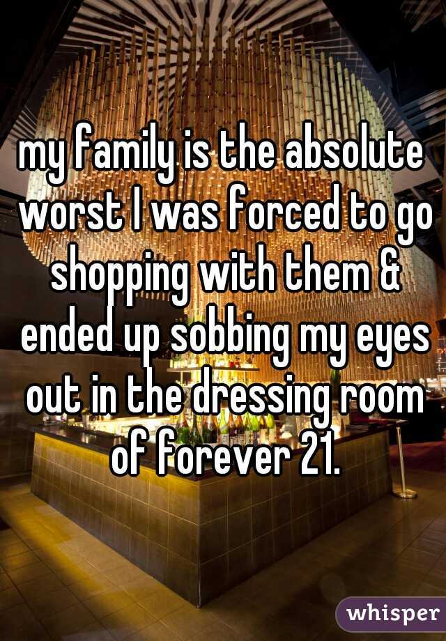 my family is the absolute worst I was forced to go shopping with them & ended up sobbing my eyes out in the dressing room of forever 21.