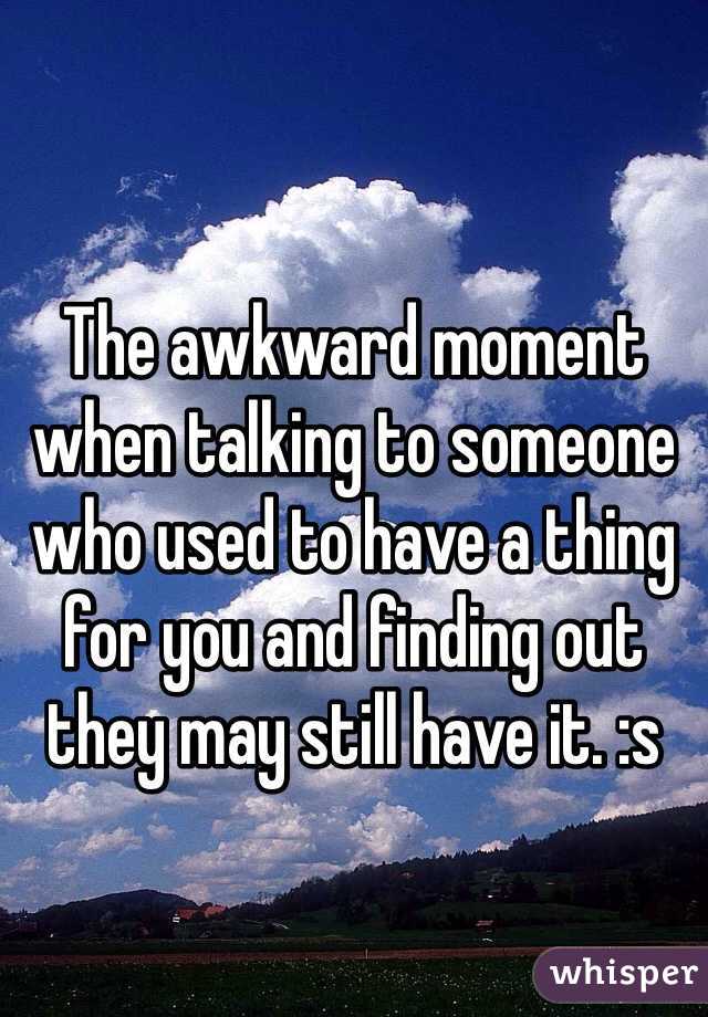 The awkward moment when talking to someone who used to have a thing for you and finding out they may still have it. :s