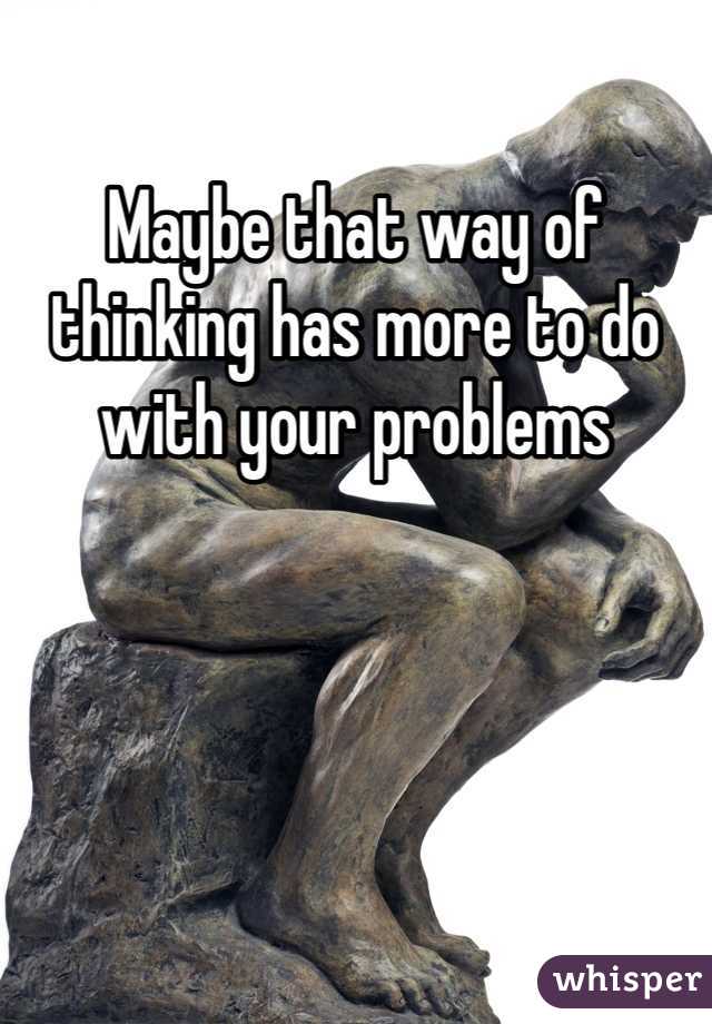 Maybe that way of thinking has more to do with your problems 