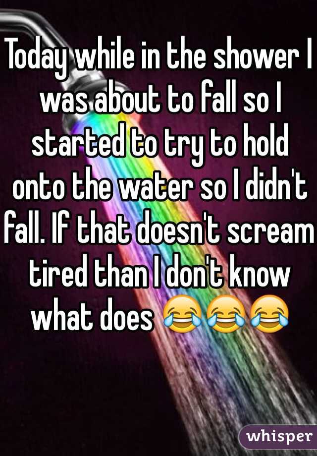 Today while in the shower I was about to fall so I started to try to hold onto the water so I didn't fall. If that doesn't scream tired than I don't know what does 😂😂😂