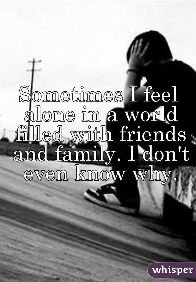 Sometimes I feel alone in a world filled with friends and family. I don't even know why.