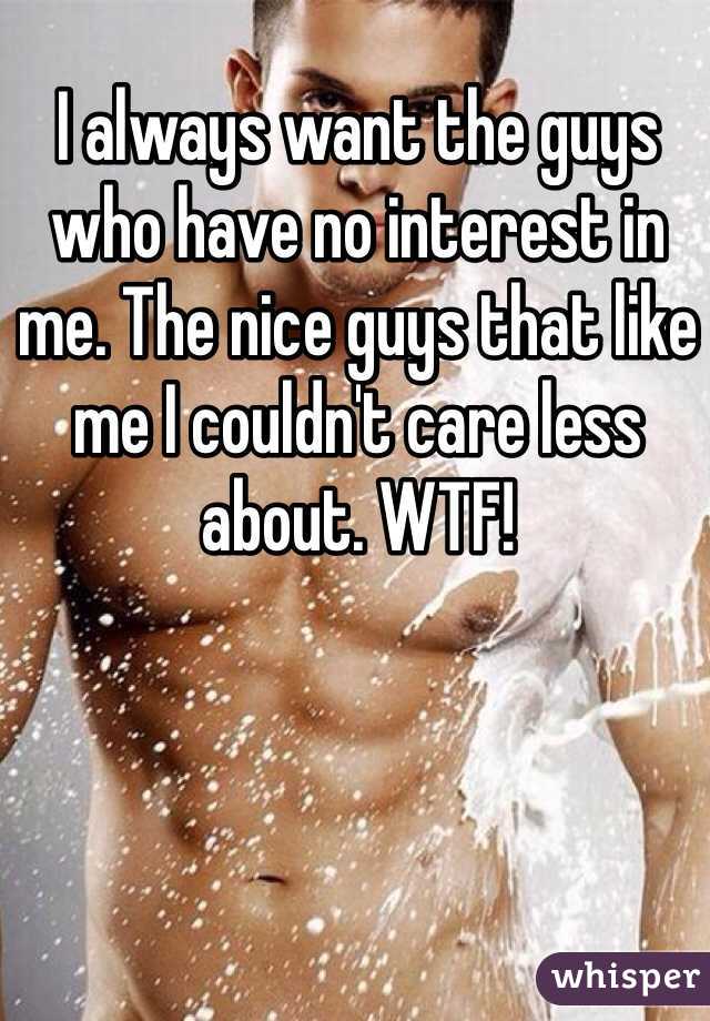 I always want the guys who have no interest in me. The nice guys that like me I couldn't care less about. WTF! 