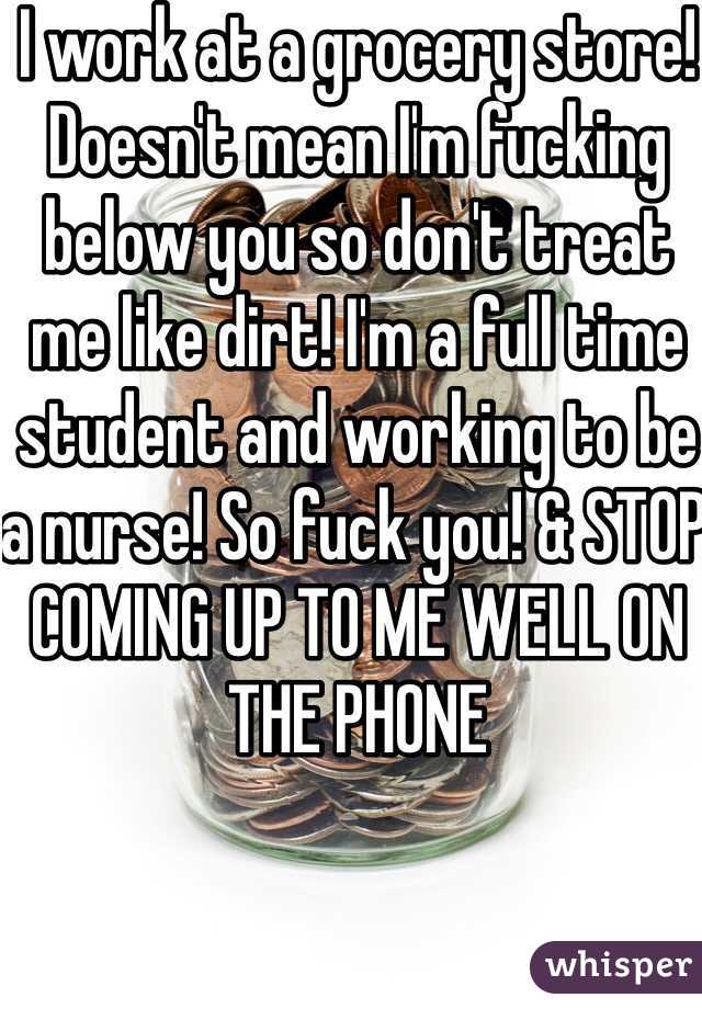 I work at a grocery store! Doesn't mean I'm fucking below you so don't treat me like dirt! I'm a full time student and working to be a nurse! So fuck you! & STOP COMING UP TO ME WELL ON THE PHONE