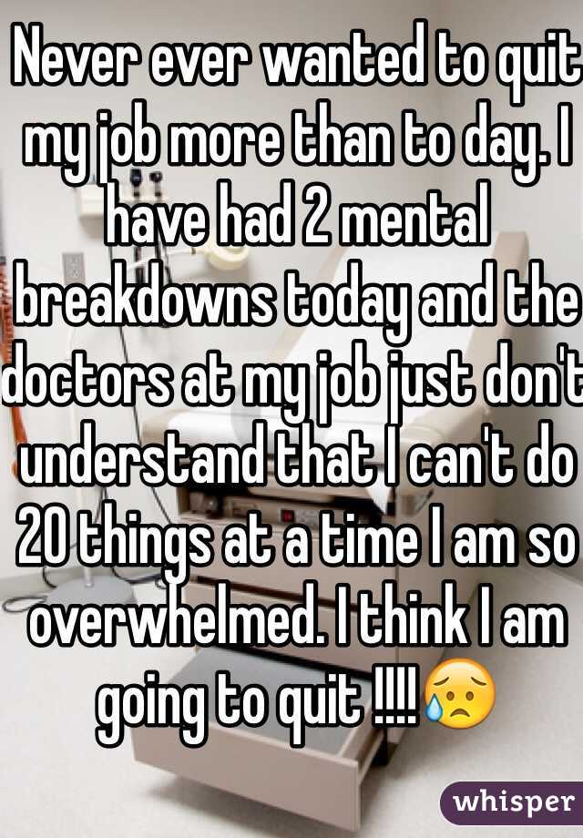 Never ever wanted to quit my job more than to day. I have had 2 mental breakdowns today and the doctors at my job just don't understand that I can't do 20 things at a time I am so overwhelmed. I think I am going to quit !!!!😥