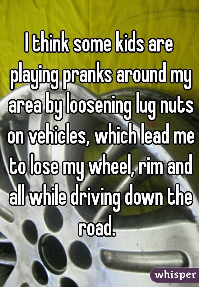 I think some kids are playing pranks around my area by loosening lug nuts on vehicles, which lead me to lose my wheel, rim and all while driving down the road.  