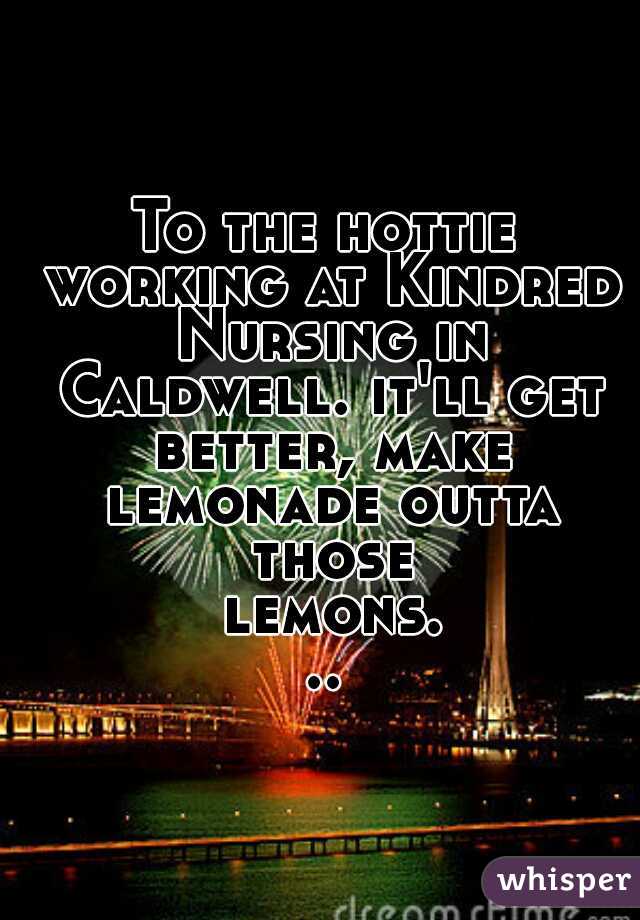 To the hottie working at Kindred Nursing in Caldwell. it'll get better, make lemonade outta those lemons...