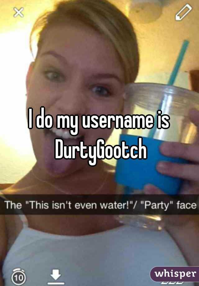 I do my username is DurtyGootch