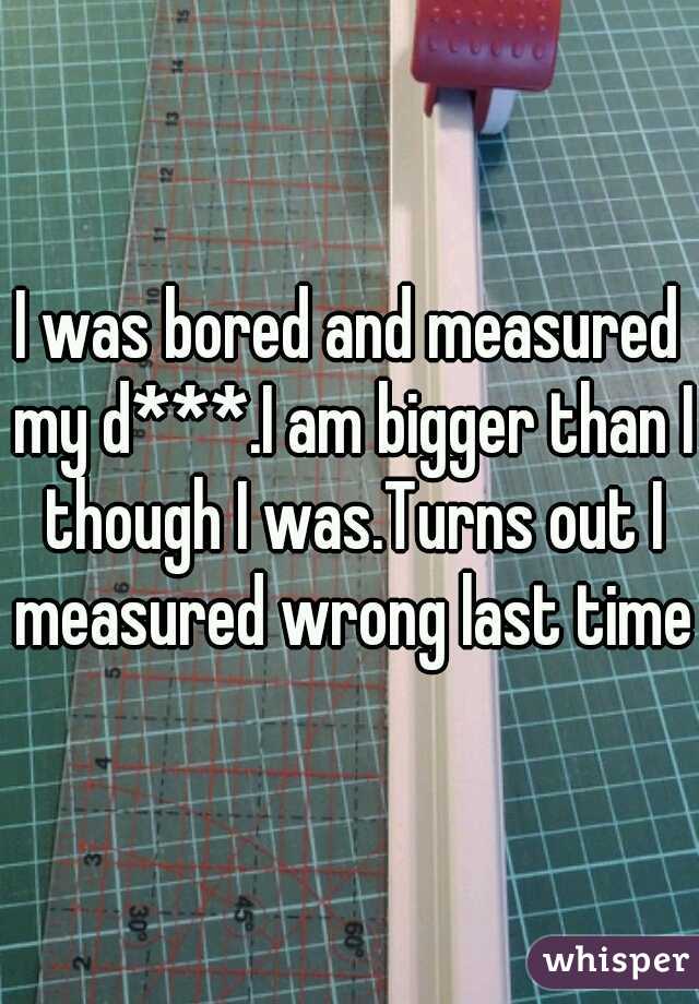 I was bored and measured my d***.I am bigger than I though I was.Turns out I measured wrong last time.