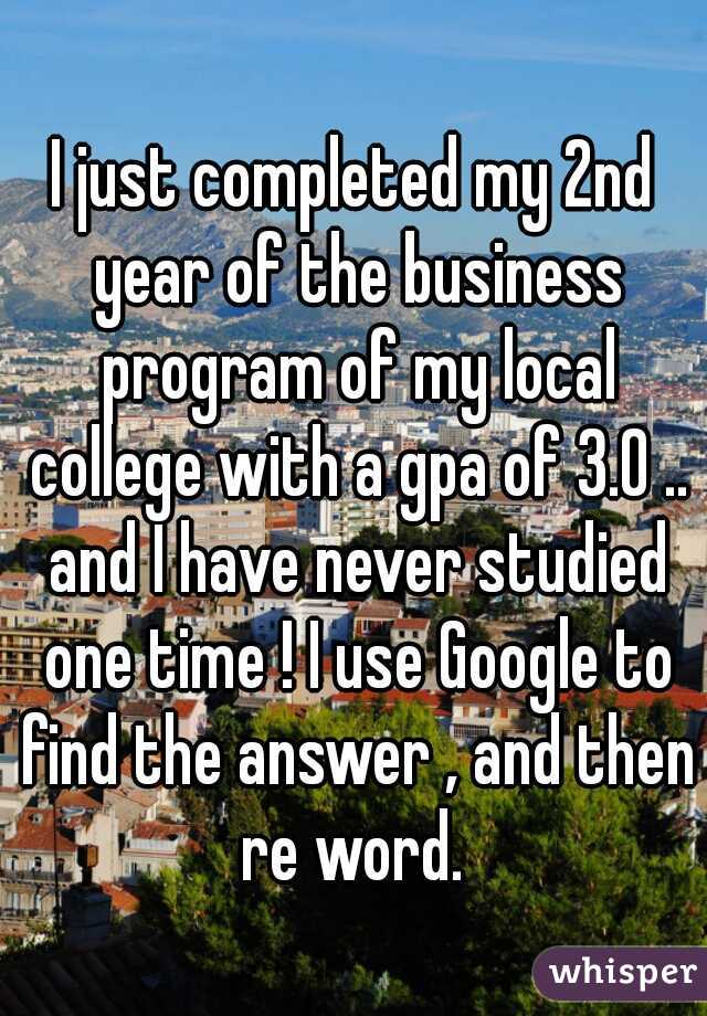 I just completed my 2nd year of the business program of my local college with a gpa of 3.0 .. and I have never studied one time ! I use Google to find the answer , and then re word. 
