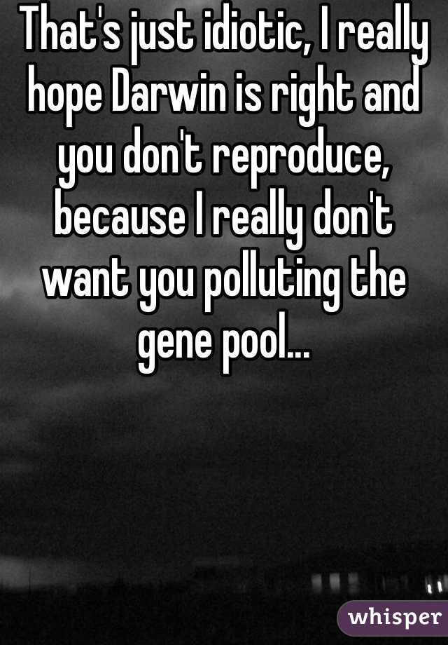 That's just idiotic, I really hope Darwin is right and you don't reproduce, because I really don't want you polluting the gene pool...