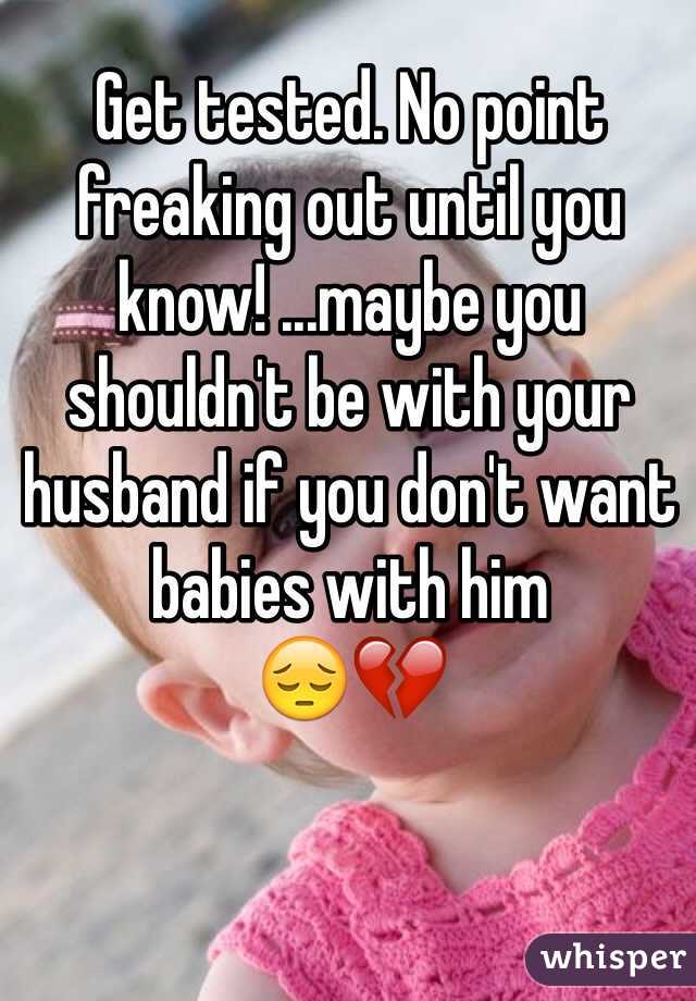 Get tested. No point freaking out until you know! ...maybe you shouldn't be with your husband if you don't want babies with him 
😔💔