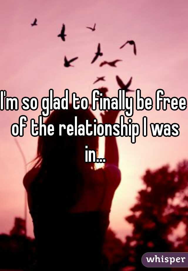 I'm so glad to finally be free of the relationship I was in...
