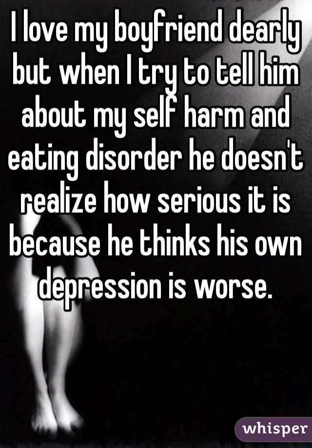 I love my boyfriend dearly but when I try to tell him about my self harm and eating disorder he doesn't realize how serious it is because he thinks his own depression is worse.