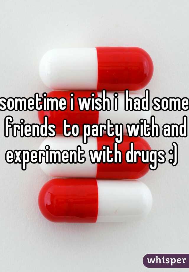 sometime i wish i  had some friends  to party with and experiment with drugs :)  