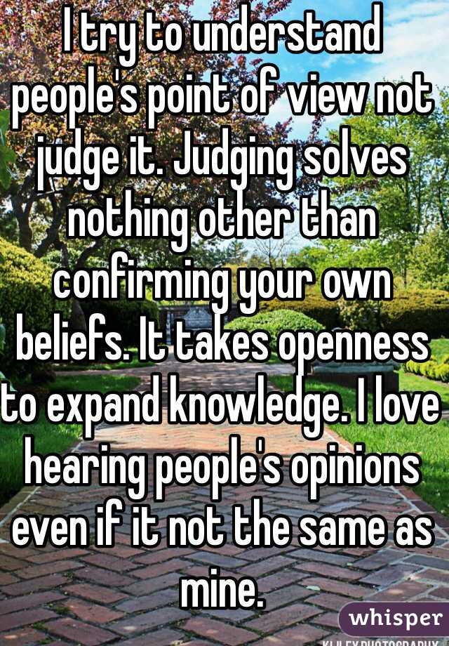 I try to understand people's point of view not judge it. Judging solves nothing other than confirming your own beliefs. It takes openness to expand knowledge. I love hearing people's opinions even if it not the same as mine. 