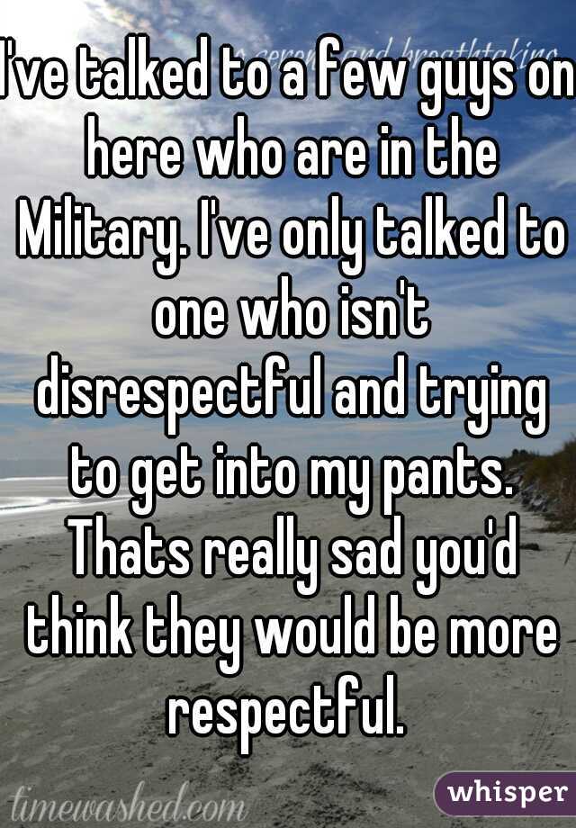 I've talked to a few guys on here who are in the Military. I've only talked to one who isn't disrespectful and trying to get into my pants. Thats really sad you'd think they would be more respectful. 