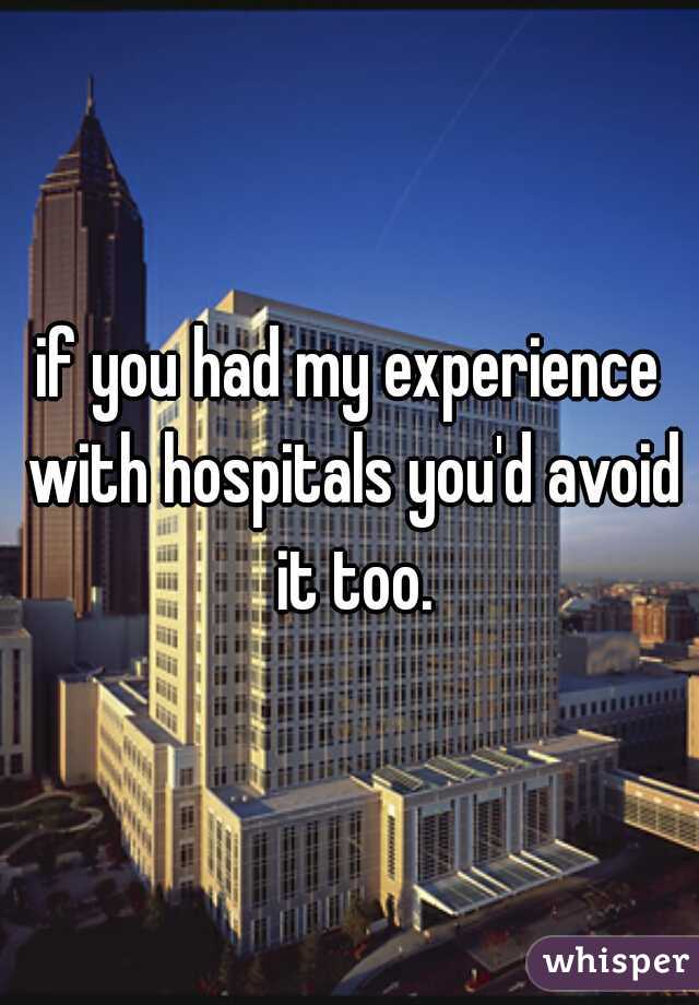 if you had my experience with hospitals you'd avoid it too.