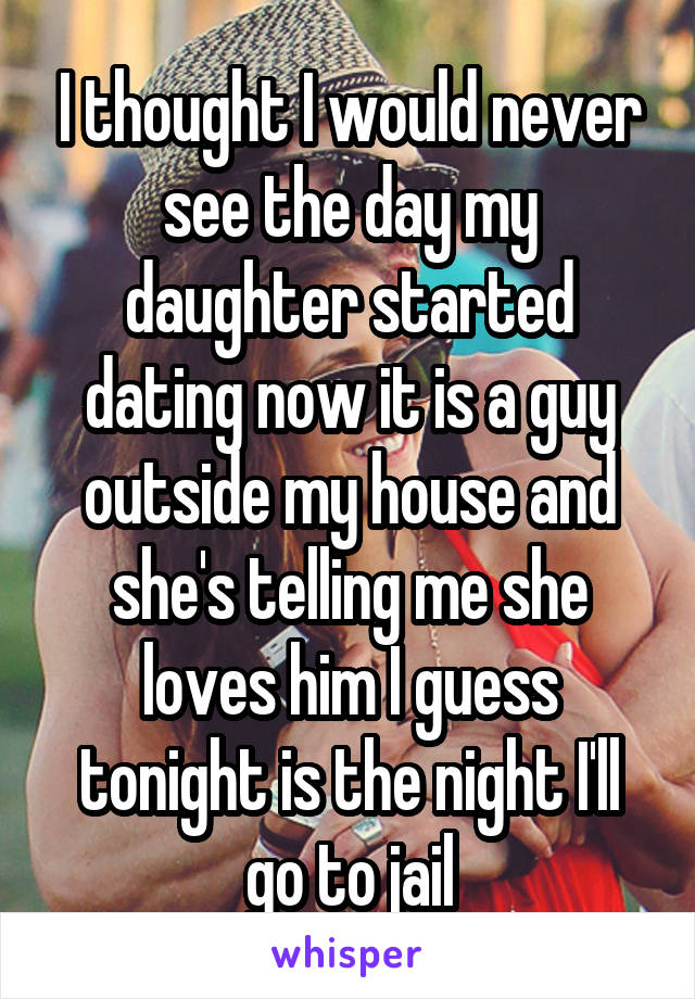 I thought I would never see the day my daughter started dating now it is a guy outside my house and she's telling me she loves him I guess tonight is the night I'll go to jail