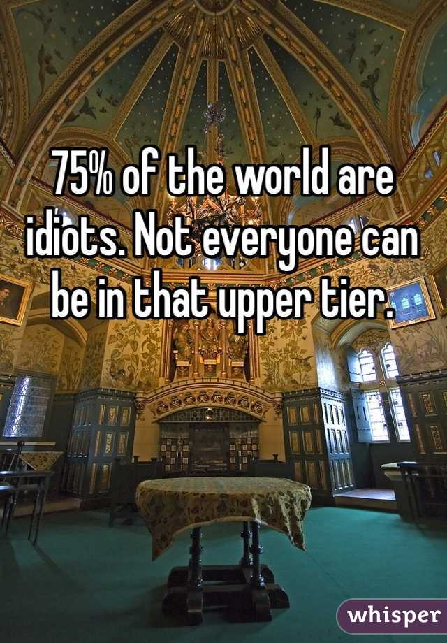 75% of the world are idiots. Not everyone can be in that upper tier.