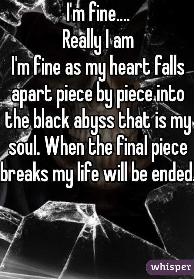 I'm fine.... 
Really I am
I'm fine as my heart falls apart piece by piece into the black abyss that is my soul. When the final piece breaks my life will be ended. 
