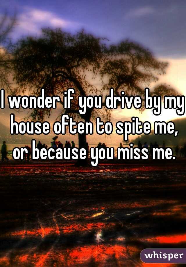 I wonder if you drive by my house often to spite me, or because you miss me.